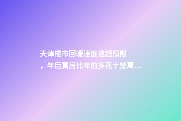 天津樓市回暖速度遠超預期，年后買房比年前多花十幾萬！